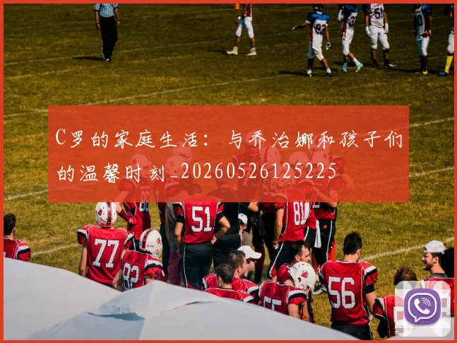 C罗的家庭生活：与乔治娜和孩子们的温馨时刻_20260526125225