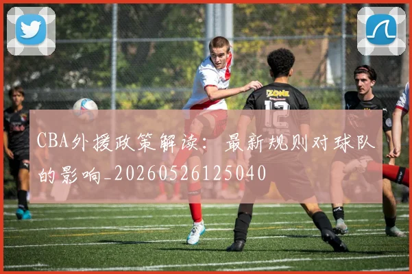 CBA外援政策解读:最新规则对球队的影响_20260526125040