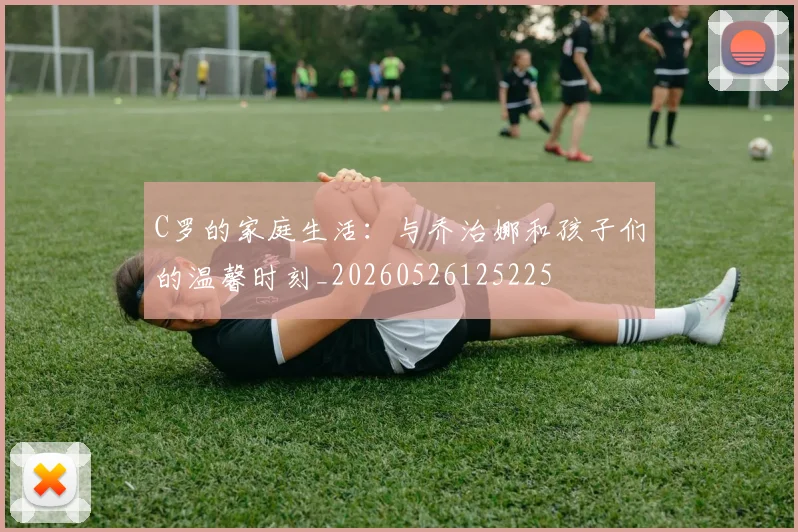 C罗的家庭生活:与乔治娜和孩子们的温馨时刻_20260526125225