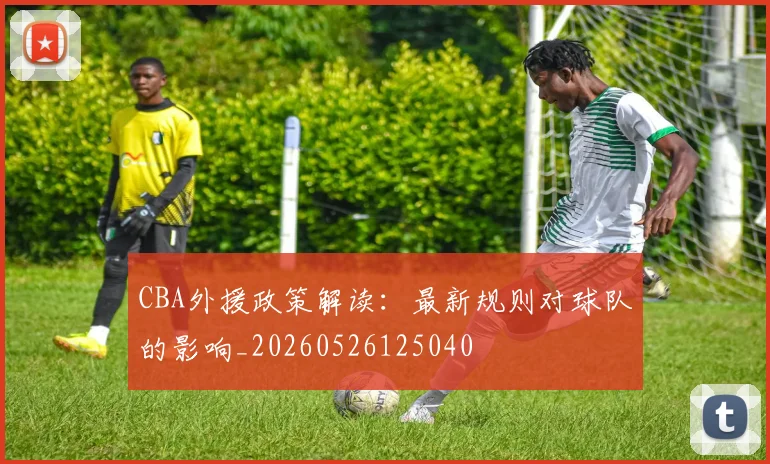 CBA外援政策解读:最新规则对球队的影响_20260526125040