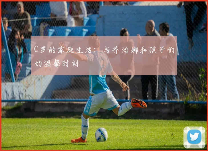 C罗的家庭生活:与乔治娜和孩子们的温馨时刻